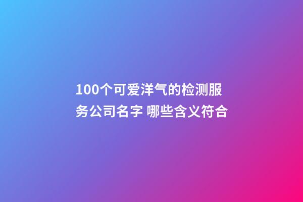 100个可爱洋气的检测服务公司名字 哪些含义符合-第1张-公司起名-玄机派